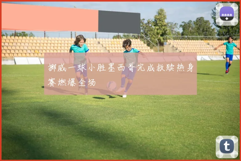 挪威一球小胜墨西哥完成救赎热身赛燃爆全场