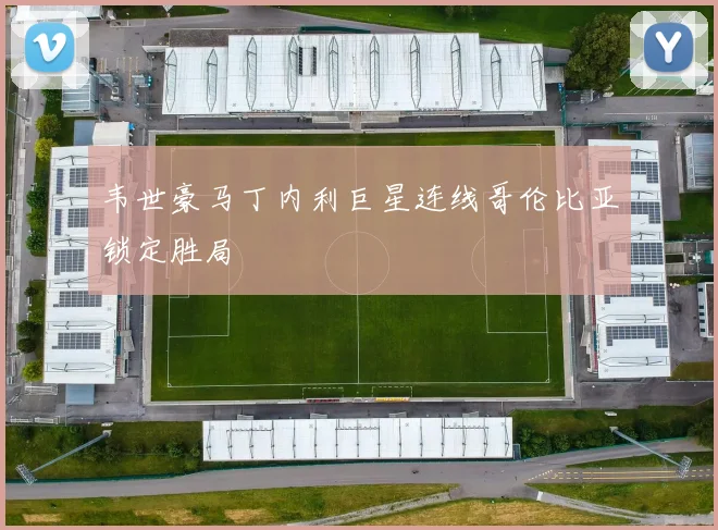 韦世豪马丁内利巨星连线哥伦比亚锁定胜局