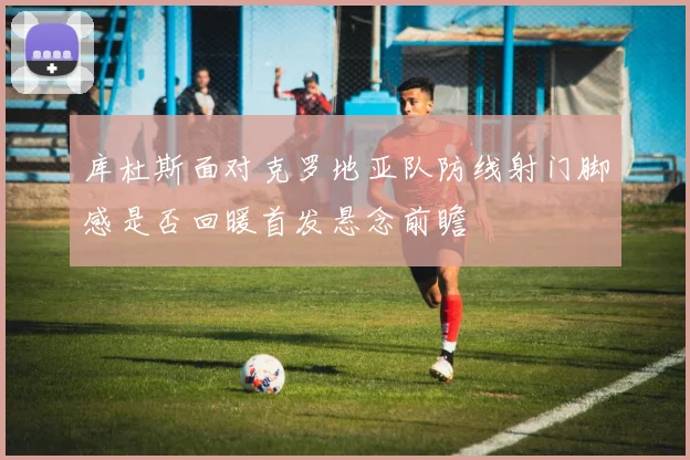 库杜斯面对克罗地亚队防线射门脚感是否回暖首发悬念前瞻