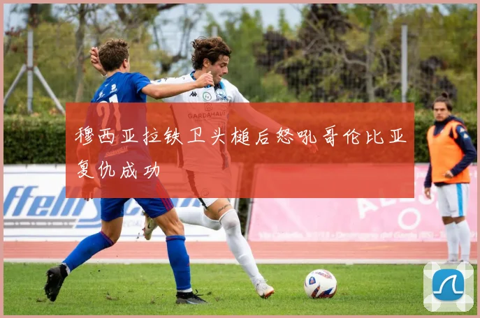 穆西亚拉铁卫头槌后怒吼哥伦比亚复仇成功