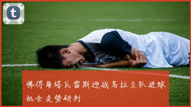 佛得角塔瓦雷斯迎战乌拉圭队进球机会走势研判