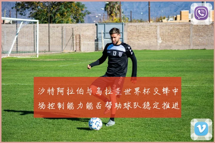 沙特阿拉伯与乌拉圭世界杯交锋中场控制能力能否帮助球队稳定推进