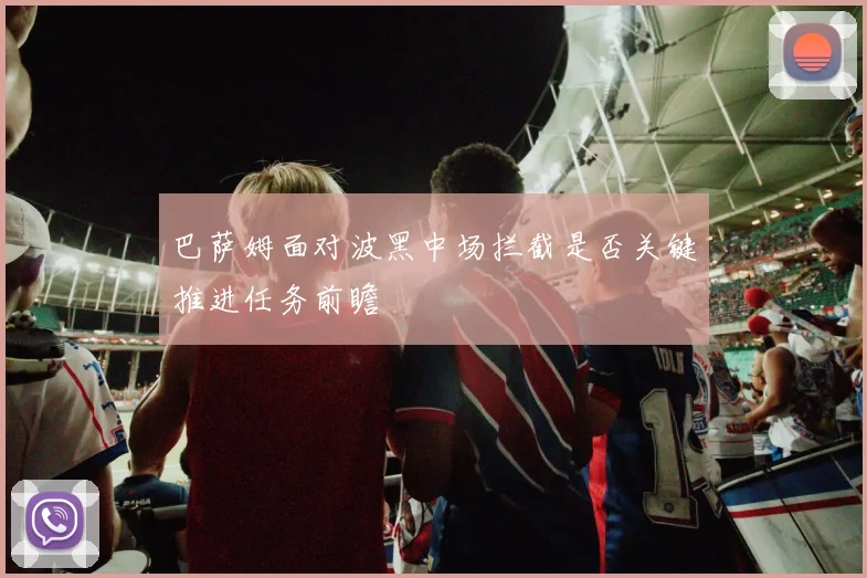 巴萨姆面对波黑中场拦截是否关键推进任务前瞻