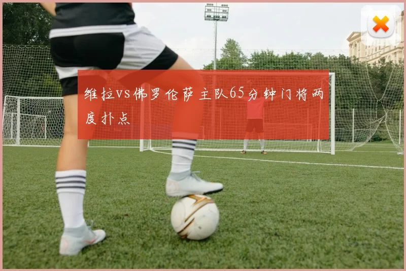 维拉vs佛罗伦萨主队65分钟门将两度扑点