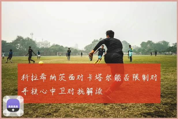 科拉希纳茨面对卡塔尔能否限制对手核心中卫对抗解读