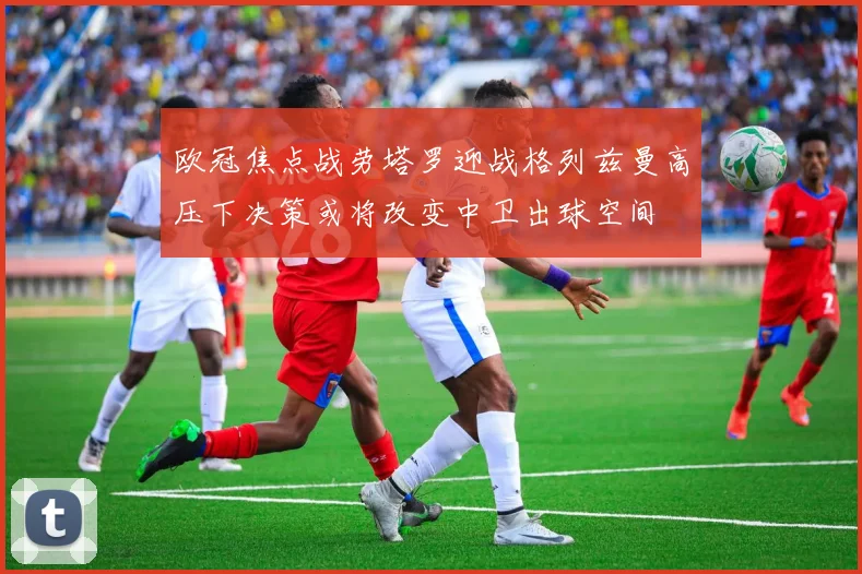 欧冠焦点战劳塔罗迎战格列兹曼高压下决策或将改变中卫出球空间