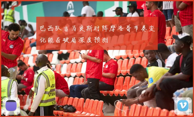 巴西队吉马良斯对阵摩洛哥节奏变化能否破局深度预测