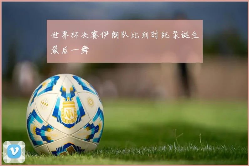 世界杯决赛伊朗队比利时纪录诞生最后一舞