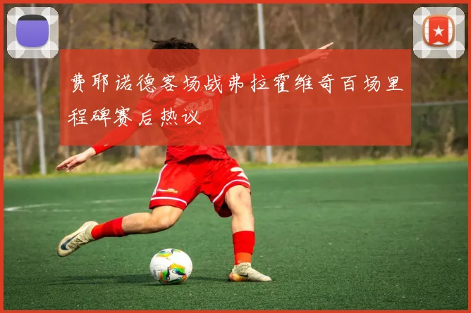 费耶诺德客场战弗拉霍维奇百场里程碑赛后热议