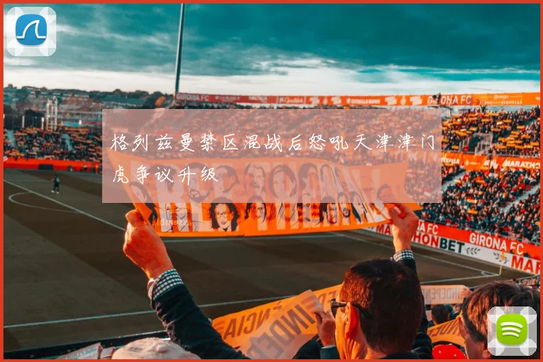 格列兹曼禁区混战后怒吼天津津门虎争议升级