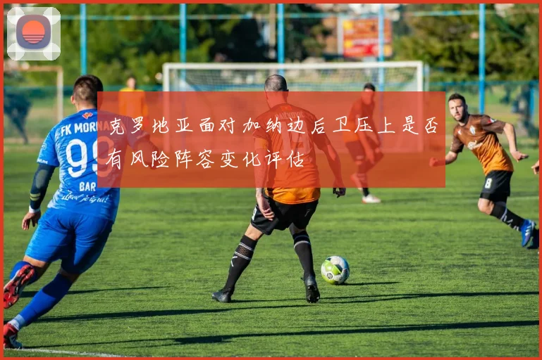 克罗地亚面对加纳边后卫压上是否有风险阵容变化评估