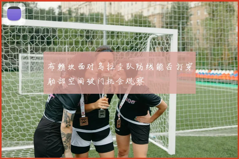 布赖坎面对乌拉圭队防线能否打穿肋部空间破门机会观察