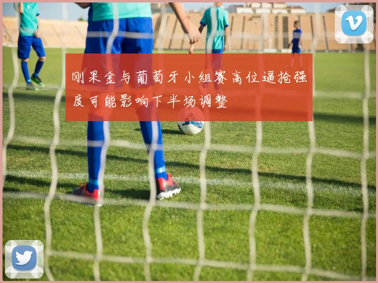 刚果金与葡萄牙小组赛高位逼抢强度可能影响下半场调整