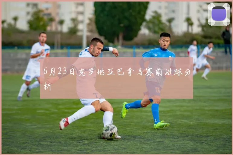 6月23日克罗地亚巴拿马赛前进球分析