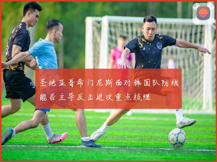 圣地亚哥希门尼斯面对韩国队防线能否主导反击进攻重点梳理