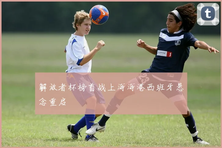 解放者杯榜首战上海海港西班牙悬念重启