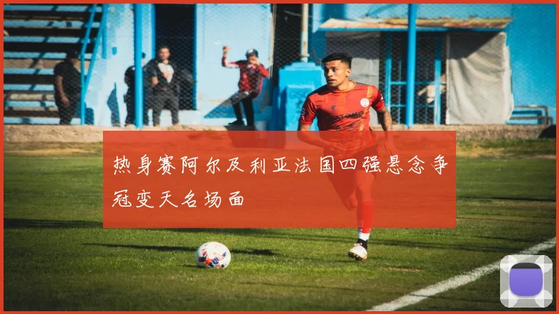 热身赛阿尔及利亚法国四强悬念争冠变天名场面