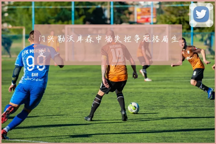 门兴勒沃库森中场失控争冠格局生变