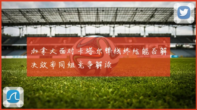 加拿大面对卡塔尔锋线终结能否解决效率同组竞争解读