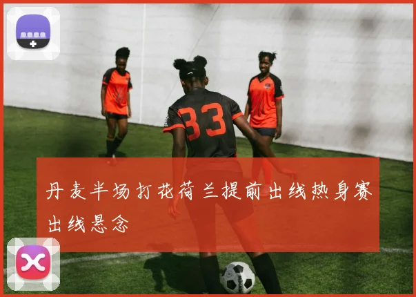 丹麦半场打花荷兰提前出线热身赛出线悬念