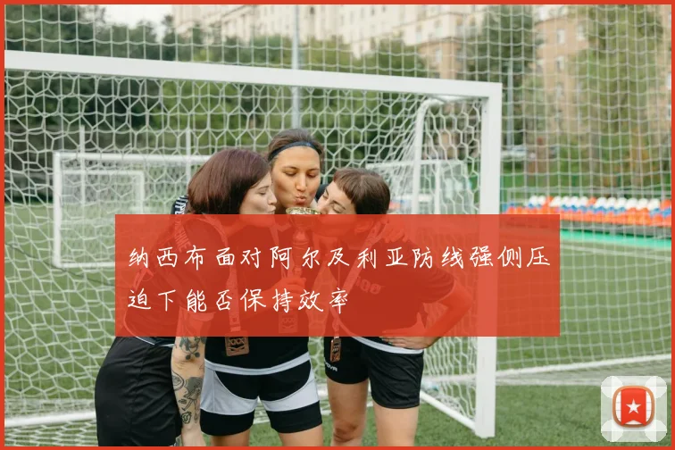 纳西布面对阿尔及利亚防线强侧压迫下能否保持效率