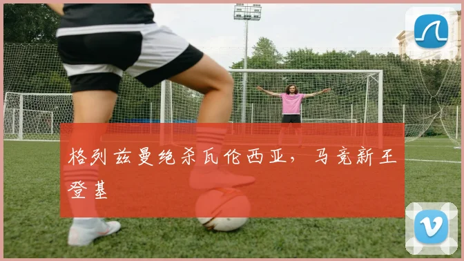 格列兹曼绝杀瓦伦西亚，马竞新王登基