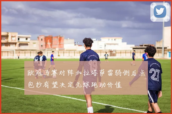 欧冠马赛对阵加拉塔萨雷弱侧后点包抄有望决定无球跑动价值