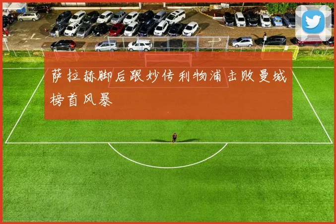 萨拉赫脚后跟妙传利物浦击败曼城榜首风暴