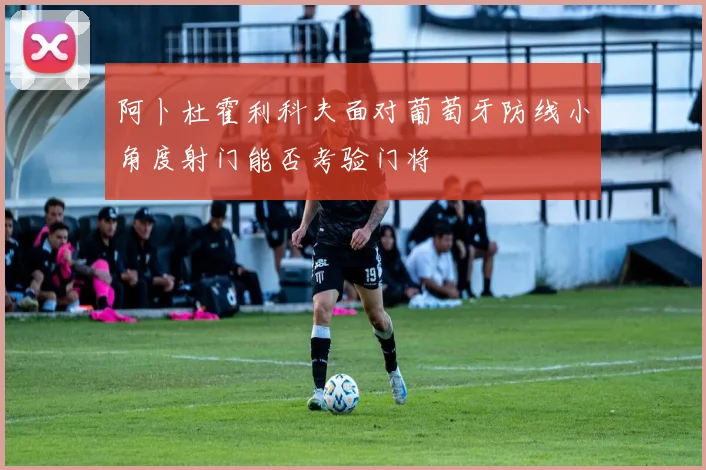 阿卜杜霍利科夫面对葡萄牙防线小角度射门能否考验门将