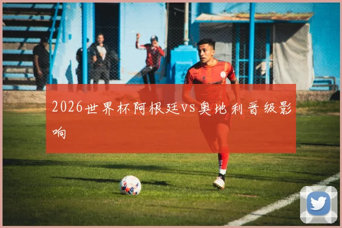 2026世界杯阿根廷vs奥地利晋级影响