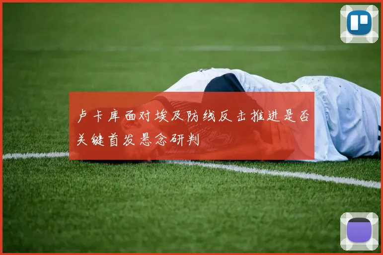 卢卡库面对埃及防线反击推进是否关键首发悬念研判