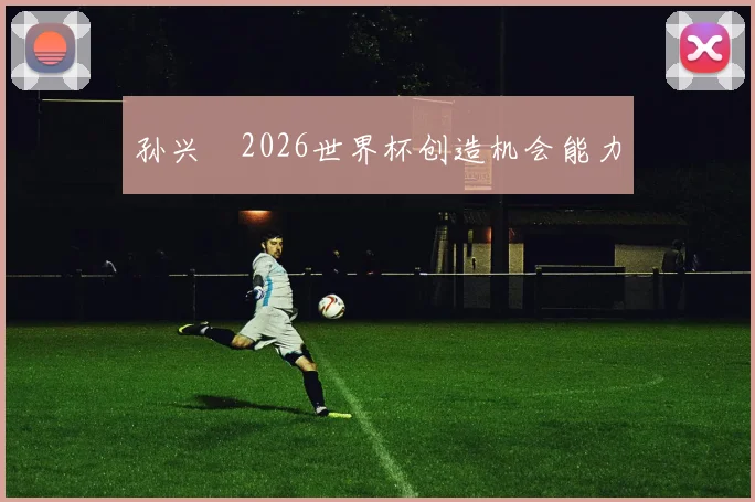 孙兴慜2026世界杯创造机会能力