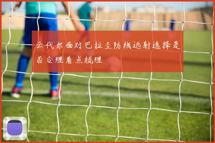 云代尔面对巴拉圭防线远射选择是否合理看点梳理