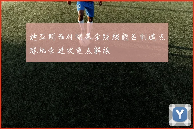 迪亚斯面对刚果金防线能否制造点球机会进攻重点解读