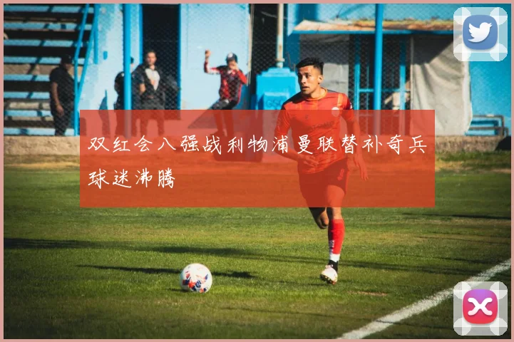双红会八强战利物浦曼联替补奇兵球迷沸腾