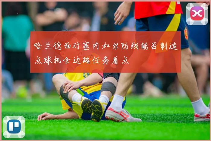 哈兰德面对塞内加尔防线能否制造点球机会边路任务看点