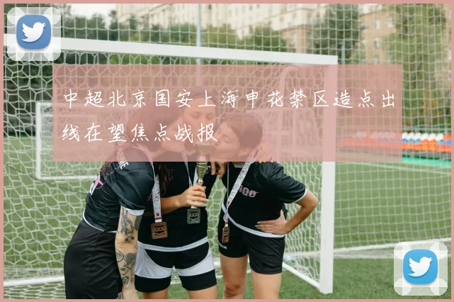 中超北京国安上海申花禁区造点出线在望焦点战报