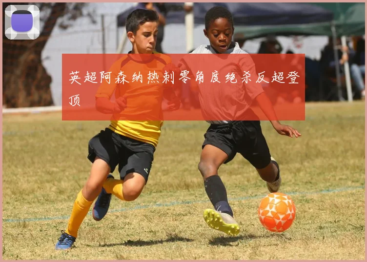 英超阿森纳热刺零角度绝杀反超登顶