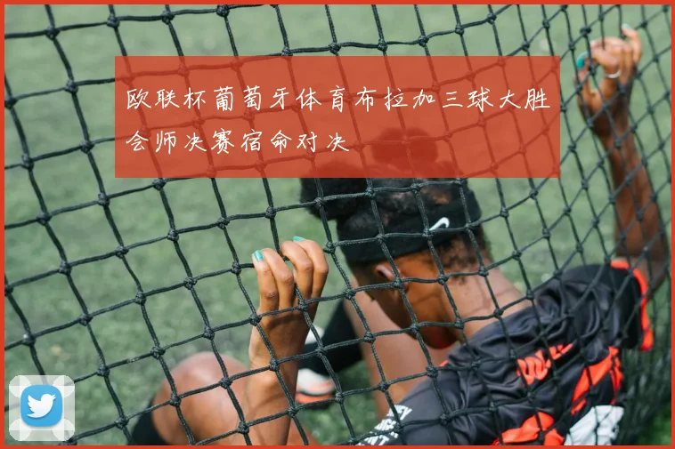 欧联杯葡萄牙体育布拉加三球大胜会师决赛宿命对决