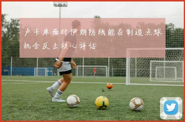 卢卡库面对伊朗防线能否制造点球机会反击核心评估