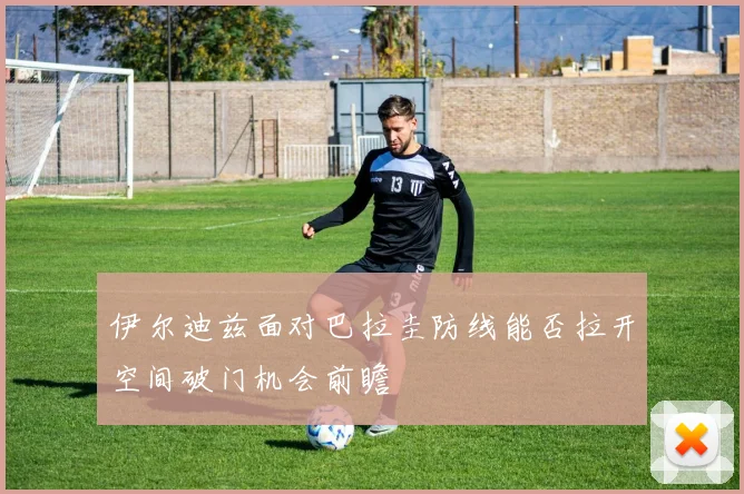伊尔迪兹面对巴拉圭防线能否拉开空间破门机会前瞻