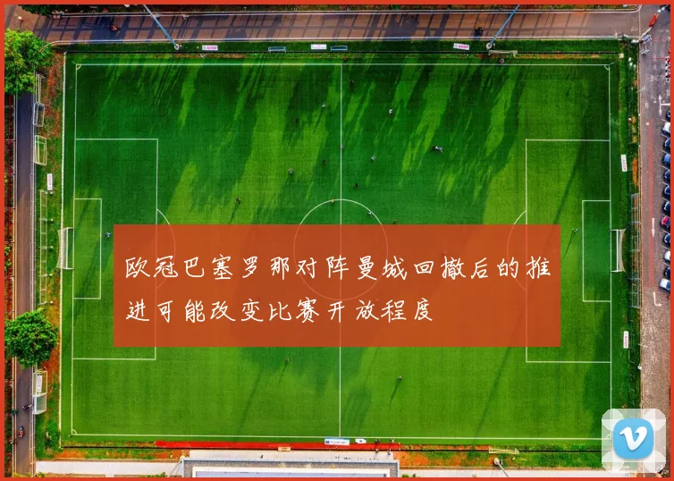欧冠巴塞罗那对阵曼城回撤后的推进可能改变比赛开放程度