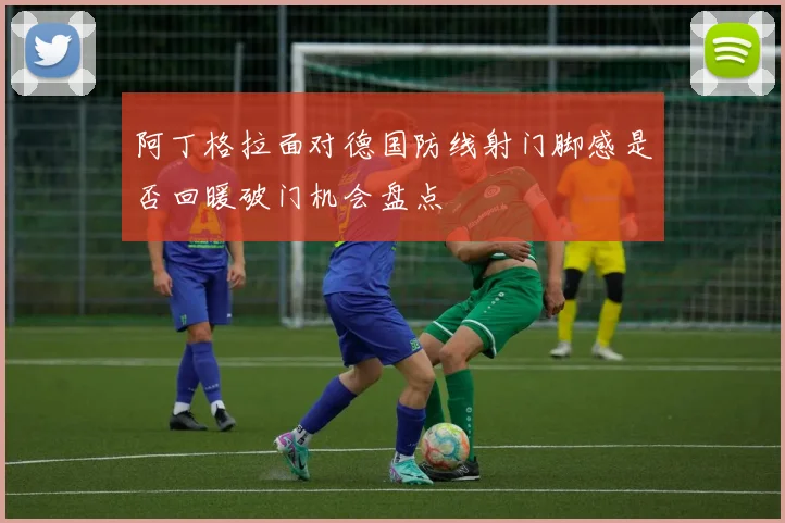 阿丁格拉面对德国防线射门脚感是否回暖破门机会盘点