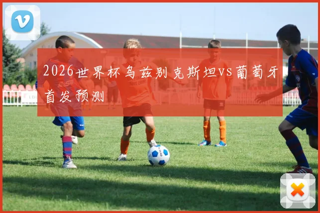 2026世界杯乌兹别克斯坦vs葡萄牙首发预测