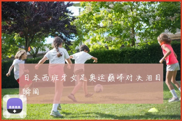 日本西班牙女足奥运巅峰对决泪目瞬间