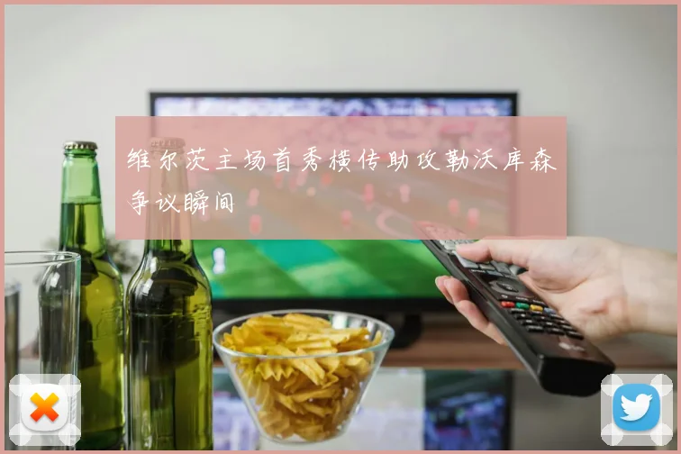 维尔茨主场首秀横传助攻勒沃库森争议瞬间