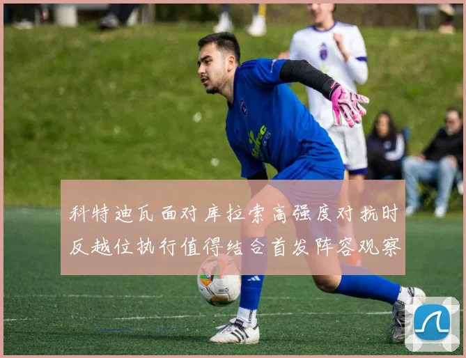 科特迪瓦面对库拉索高强度对抗时反越位执行值得结合首发阵容观察