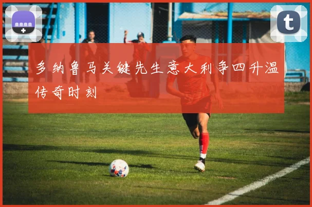 多纳鲁马关键先生意大利争四升温传奇时刻