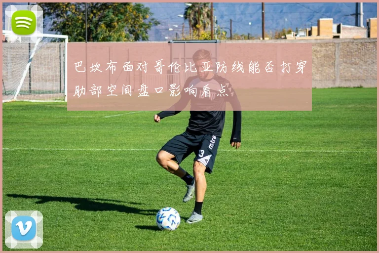 巴坎布面对哥伦比亚防线能否打穿肋部空间盘口影响看点