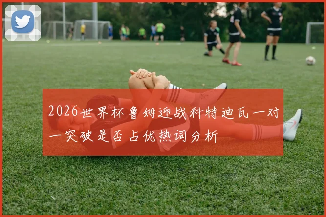 2026世界杯鲁姆迎战科特迪瓦一对一突破是否占优热词分析